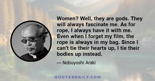 Women? Well, they are gods. They will always fascinate me. As for rope, I always have it with me. Even when I forget my film, the rope is always in my bag. Since I can't tie their hearts up, I tie their bodies up