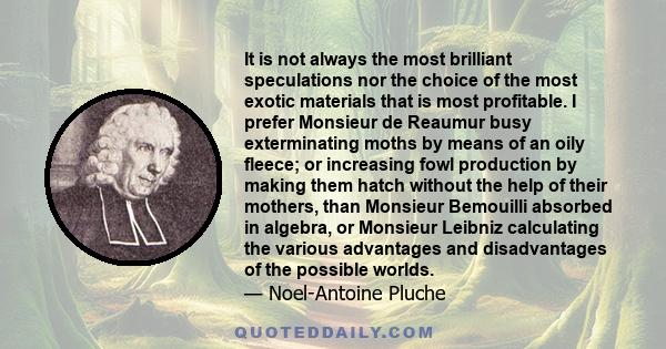 It is not always the most brilliant speculations nor the choice of the most exotic materials that is most profitable. I prefer Monsieur de Reaumur busy exterminating moths by means of an oily fleece; or increasing fowl