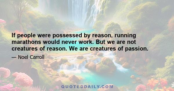 If people were possessed by reason, running marathons would never work. But we are not creatures of reason. We are creatures of passion.