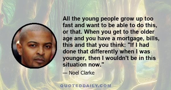 All the young people grow up too fast and want to be able to do this, or that. When you get to the older age and you have a mortgage, bills, this and that you think: If I had done that differently when I was younger,