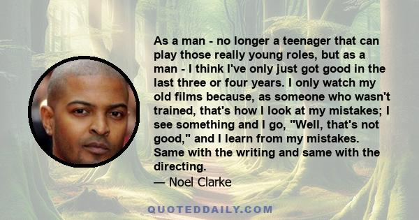 As a man - no longer a teenager that can play those really young roles, but as a man - I think I've only just got good in the last three or four years. I only watch my old films because, as someone who wasn't trained,