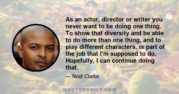 As an actor, director or writer you never want to be doing one thing. To show that diversity and be able to do more than one thing, and to play different characters, is part of the job that I'm supposed to do.