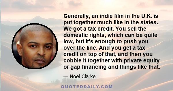 Generally, an indie film in the U.K. is put together much like in the states. We got a tax credit. You sell the domestic rights, which can be quite low, but it's enough to push you over the line. And you get a tax