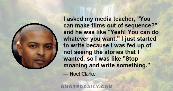 I asked my media teacher, You can make films out of sequence? and he was like Yeah! You can do whatever you want. I just started to write because I was fed up of not seeing the stories that I wanted, so I was like Stop