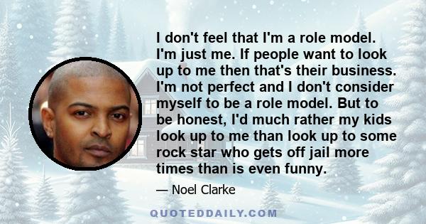 I don't feel that I'm a role model. I'm just me. If people want to look up to me then that's their business. I'm not perfect and I don't consider myself to be a role model. But to be honest, I'd much rather my kids look 