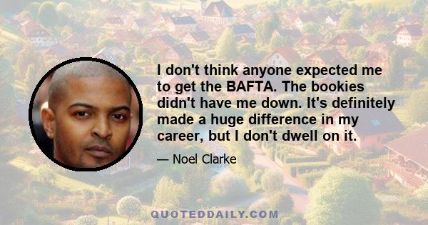 I don't think anyone expected me to get the BAFTA. The bookies didn't have me down. It's definitely made a huge difference in my career, but I don't dwell on it.