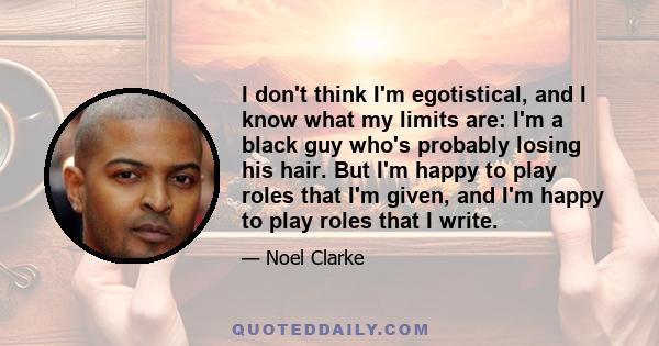 I don't think I'm egotistical, and I know what my limits are: I'm a black guy who's probably losing his hair. But I'm happy to play roles that I'm given, and I'm happy to play roles that I write.