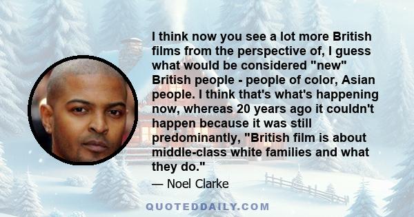 I think now you see a lot more British films from the perspective of, I guess what would be considered new British people - people of color, Asian people. I think that's what's happening now, whereas 20 years ago it