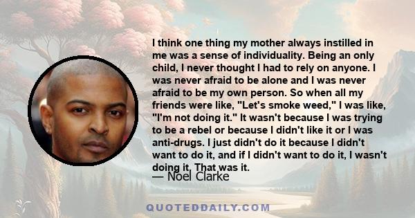 I think one thing my mother always instilled in me was a sense of individuality. Being an only child, I never thought I had to rely on anyone. I was never afraid to be alone and I was never afraid to be my own person.