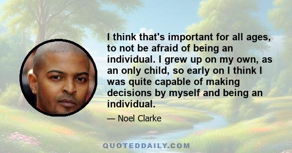 I think that's important for all ages, to not be afraid of being an individual. I grew up on my own, as an only child, so early on I think I was quite capable of making decisions by myself and being an individual.