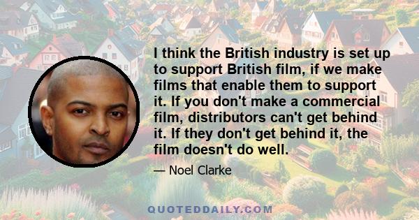 I think the British industry is set up to support British film, if we make films that enable them to support it. If you don't make a commercial film, distributors can't get behind it. If they don't get behind it, the