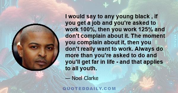 I would say to any young black , if you get a job and you're asked to work 100%, then you work 125% and don't complain about it. The moment you complain about it, then you don't really want to work. Always do more than