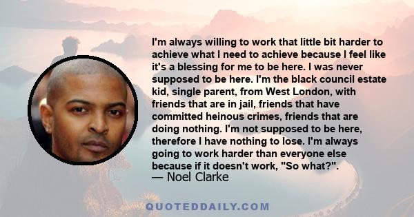 I'm always willing to work that little bit harder to achieve what I need to achieve because I feel like it's a blessing for me to be here. I was never supposed to be here. I'm the black council estate kid, single