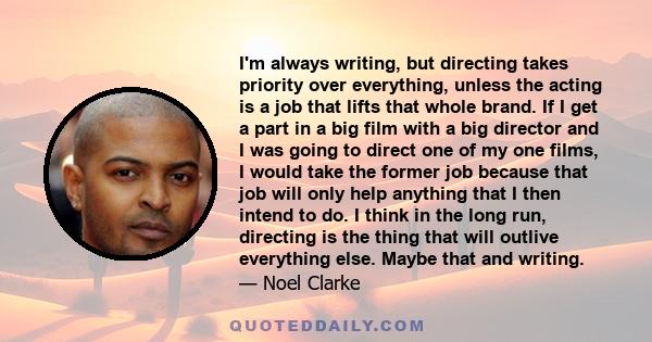 I'm always writing, but directing takes priority over everything, unless the acting is a job that lifts that whole brand. If I get a part in a big film with a big director and I was going to direct one of my one films,