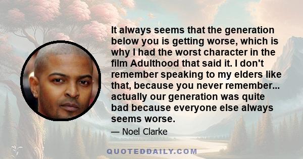 It always seems that the generation below you is getting worse, which is why I had the worst character in the film Adulthood that said it. I don't remember speaking to my elders like that, because you never remember...