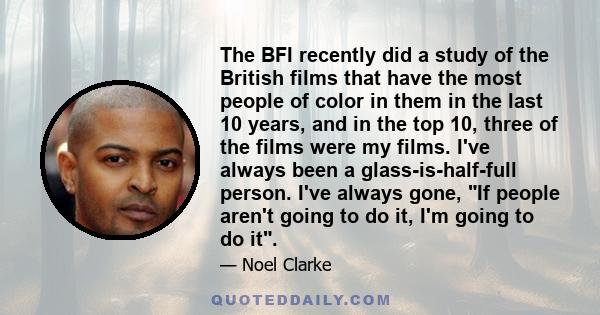 The BFI recently did a study of the British films that have the most people of color in them in the last 10 years, and in the top 10, three of the films were my films. I've always been a glass-is-half-full person. I've