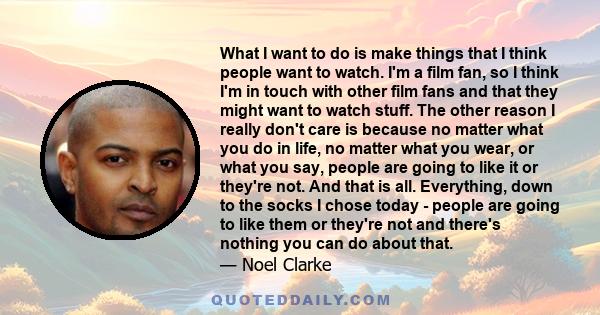 What I want to do is make things that I think people want to watch. I'm a film fan, so I think I'm in touch with other film fans and that they might want to watch stuff. The other reason I really don't care is because