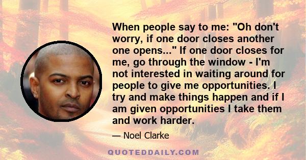 When people say to me: Oh don't worry, if one door closes another one opens... If one door closes for me, go through the window - I'm not interested in waiting around for people to give me opportunities. I try and make