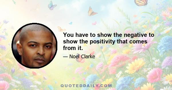 You have to show the negative to show the positivity that comes from it.