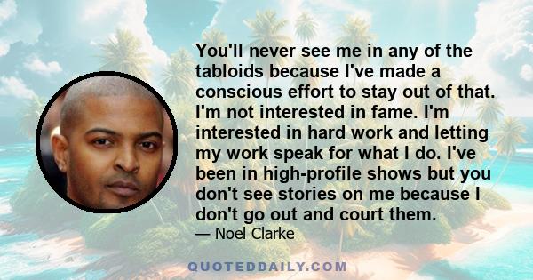 You'll never see me in any of the tabloids because I've made a conscious effort to stay out of that. I'm not interested in fame. I'm interested in hard work and letting my work speak for what I do. I've been in