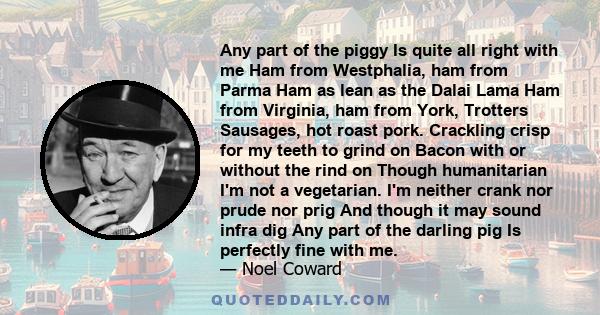 Any part of the piggy Is quite all right with me Ham from Westphalia, ham from Parma Ham as lean as the Dalai Lama Ham from Virginia, ham from York, Trotters Sausages, hot roast pork. Crackling crisp for my teeth to