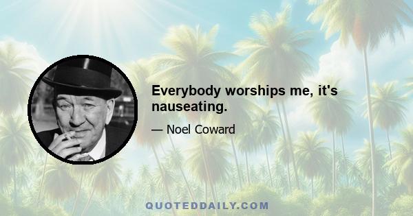 Everybody worships me, it's nauseating.