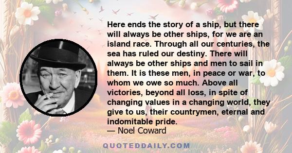 Here ends the story of a ship, but there will always be other ships, for we are an island race. Through all our centuries, the sea has ruled our destiny. There will always be other ships and men to sail in them. It is