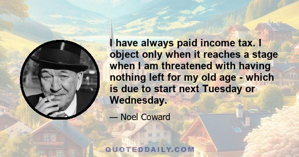 I have always paid income tax. I object only when it reaches a stage when I am threatened with having nothing left for my old age - which is due to start next Tuesday or Wednesday.