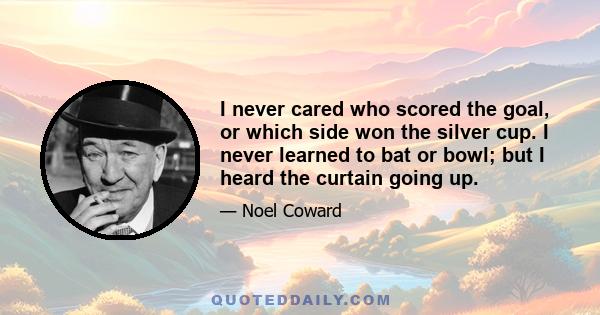 I never cared who scored the goal, or which side won the silver cup. I never learned to bat or bowl; but I heard the curtain going up.