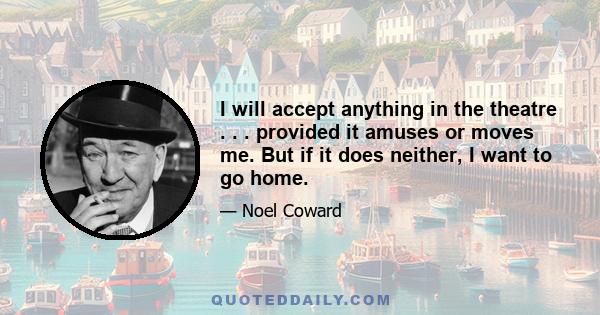I will accept anything in the theatre . . . provided it amuses or moves me. But if it does neither, I want to go home.