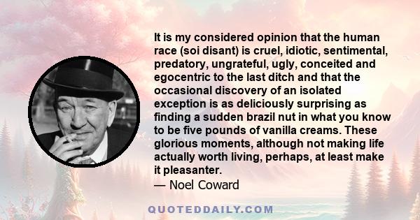 It is my considered opinion that the human race (soi disant) is cruel, idiotic, sentimental, predatory, ungrateful, ugly, conceited and egocentric to the last ditch and that the occasional discovery of an isolated