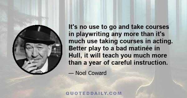 It's no use to go and take courses in playwriting any more than it's much use taking courses in acting. Better play to a bad matinée in Hull, it will teach you much more than a year of careful instruction.