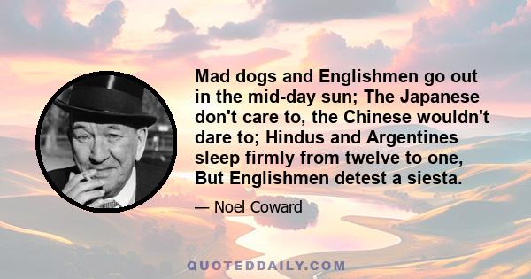 Mad dogs and Englishmen go out in the mid-day sun; The Japanese don't care to, the Chinese wouldn't dare to; Hindus and Argentines sleep firmly from twelve to one, But Englishmen detest a siesta.