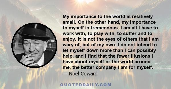 My importance to the world is relatively small. On the other hand, my importance to myself is tremendous. I am all I have to work with, to play with, to suffer and to enjoy. It is not the eyes of others that I am wary