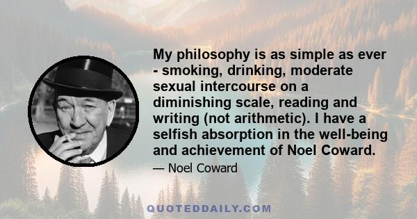 My philosophy is as simple as ever - smoking, drinking, moderate sexual intercourse on a diminishing scale, reading and writing (not arithmetic). I have a selfish absorption in the well-being and achievement of Noel