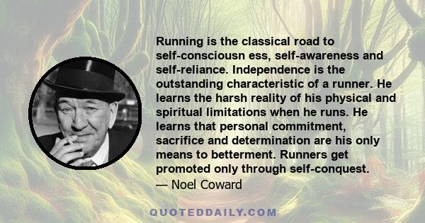 Running is the classical road to self-consciousn ess, self-awareness and self-reliance. Independence is the outstanding characteristic of a runner. He learns the harsh reality of his physical and spiritual limitations