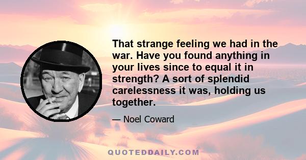 That strange feeling we had in the war. Have you found anything in your lives since to equal it in strength? A sort of splendid carelessness it was, holding us together.