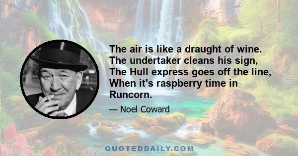 The air is like a draught of wine. The undertaker cleans his sign, The Hull express goes off the line, When it's raspberry time in Runcorn.