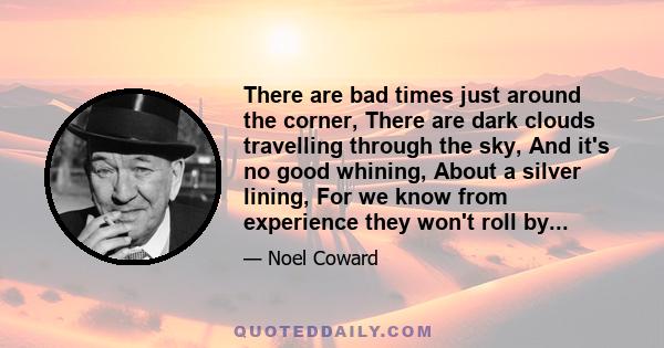 There are bad times just around the corner, There are dark clouds travelling through the sky, And it's no good whining, About a silver lining, For we know from experience they won't roll by...