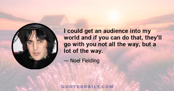 I could get an audience into my world and if you can do that, they'll go with you not all the way, but a lot of the way.