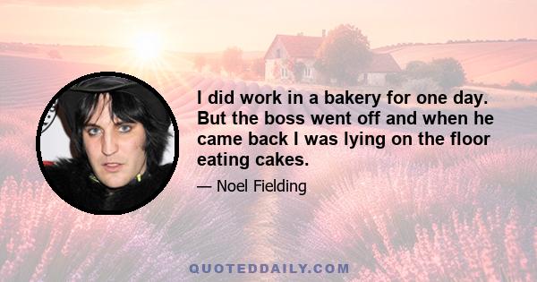 I did work in a bakery for one day. But the boss went off and when he came back I was lying on the floor eating cakes.