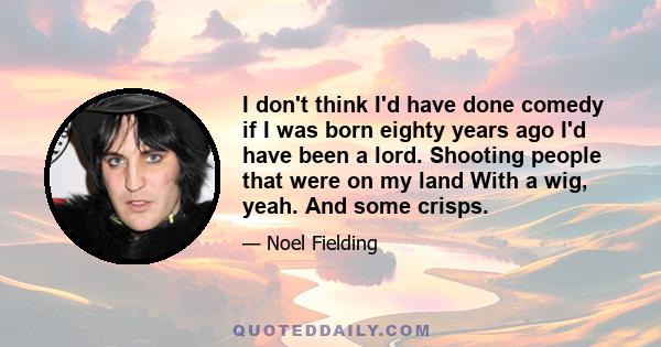 I don't think I'd have done comedy if I was born eighty years ago I'd have been a lord. Shooting people that were on my land With a wig, yeah. And some crisps.