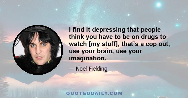 I find it depressing that people think you have to be on drugs to watch [my stuff], that’s a cop out, use your brain, use your imagination.