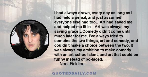 I had always drawn, every day as long as I had held a pencil, and just assumed everyone else had too…Art had saved me and helped me fit in…Art was always my saving grace…Comedy didn’t come until much later for me. I’ve