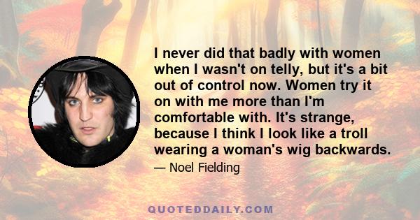 I never did that badly with women when I wasn't on telly, but it's a bit out of control now. Women try it on with me more than I'm comfortable with. It's strange, because I think I look like a troll wearing a woman's