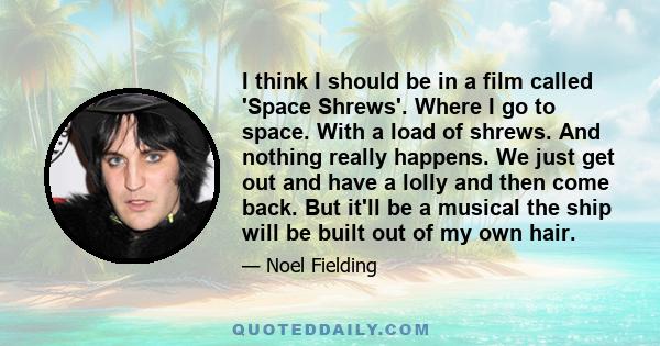 I think I should be in a film called 'Space Shrews'. Where I go to space. With a load of shrews. And nothing really happens. We just get out and have a lolly and then come back. But it'll be a musical the ship will be