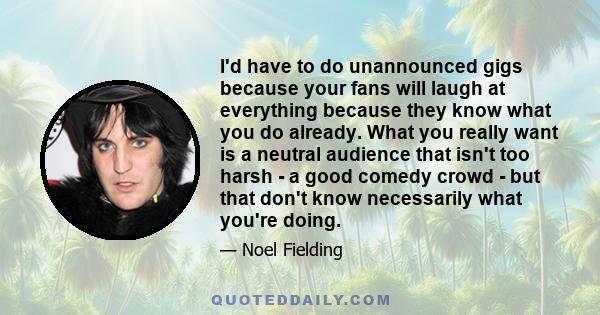 I'd have to do unannounced gigs because your fans will laugh at everything because they know what you do already. What you really want is a neutral audience that isn't too harsh - a good comedy crowd - but that don't