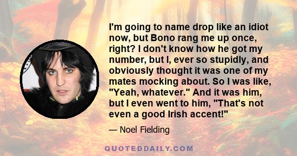 I'm going to name drop like an idiot now, but Bono rang me up once, right? I don't know how he got my number, but I, ever so stupidly, and obviously thought it was one of my mates mocking about. So I was like, Yeah,