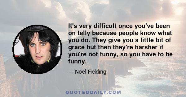 It's very difficult once you've been on telly because people know what you do. They give you a little bit of grace but then they're harsher if you're not funny, so you have to be funny.