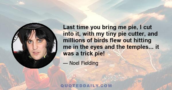 Last time you bring me pie, I cut into it, with my tiny pie cutter, and millions of birds flew out hitting me in the eyes and the temples... it was a trick pie!